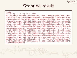 Scanned result
#!ruby
# Q(uine)R(uby)code (C) Y.Endoh 2009
eval s=%q(X=(0..7).map{|i|1<<i};W=116;m=(1..w=117).map{[]};B=999.times{|i|X<<(
X[-4]^X[-5]^X[-6]^X[-8]);n=0x7f415d5d5d417f;i<64&&m[j=i/8][k=i%8]=m[W-j][k]=m[
j][W-k]=n[i]};P=6.step 110,26;P.map{|j|P.map{|k|m[j][k]||25.times{|i|m[j-2+i/5
][k-2+i%5]=-469441[i]}}};g=[1];m[109.times{|i|m[i][6]=m[6][i]||=1-i;i<15&&m[i.
+i<6?0:i<8?1:102][8]=m[8][(i>8?14:i>7?15:W)-i]=26998[i];i<18&&m[i/3][x=i%3+106
]=m[x][i/3]=102881[i];i<26&&g=(g+[0]).zip([0]+g.map{|x|X[i+X.index(x)]}).map{|
x,y|x^y}}][8]=1;_,*G=g;n=c=12704;b=("404e4#{"%02x"*1252}0#{"ec11"*B}"%%(#!ruby
# Q(uine)R(uby)code (C) Y.Endoh 2009¥neval s=%q(#{s})).unpack("C*")).scan /../
D=[];E=([106]*8+[107]*4).map{|d|D<<y=b.shift(d).map(&:hex);z=y+G.map{0};y.map{
r=X.index z.shift;r&&z=z.zip(G).map{|y,x|x ?y^X[r+X.index(x)]:y}};z};require"¥
zlib";(D*B+E*B).map{|l|x=l.shift;x&&n=x+n*256};x=13688;d=[1,W];x.times{m[i=x/w
][j=x%w]||=n[c-=1]^i+j+i*j%3+1;x-=y=d.shift;d<<y;0<=x&&x<w*w||x-=3+d[1]=-2-y ;
x==6&&x=5};z,e="¥0","¥xff";t=(z+e*125)*16;s="IDAT"+Zlib::Deflate.deflate(t+m .
map{|l|[z,e*4,l.map{|x|(e+z)[x&1,1]},e*4]*4}*""+t);print ["¥x89PNG¥r¥n¥x1a¥n",
13,"IHDR",500,500,2,0,2752354551,s.size-4,s,Zlib.crc32(s),0,"IEND¥xAEB`¥x82"].
pack"A*NA*NNCN3A*NNA*")
QR code?
 