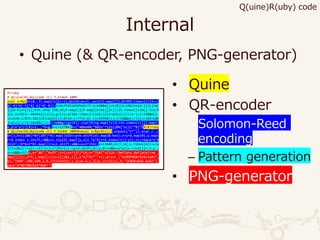 Internal
• Quine (& QR-encoder, PNG-generator)
#!ruby
# Q(uine)R(uby)code (C) Y.Endoh 2009
eval s=%q(X=(0..7).map{|i|1<<i};W=116;m=(1..w=117).map{[]};B=999.times{|i|X<<(
X[-4]^X[-5]^X[-6]^X[-8]);n=0x7f415d5d5d417f;i<64&&m[j=i/8][k=i%8]=m[W-j][k]=m[
j][W-k]=n[i]};P=6.step 110,26;P.map{|j|P.map{|k|m[j][k]||25.times{|i|m[j-2+i/5
][k-2+i%5]=-469441[i]}}};g=[1];m[109.times{|i|m[i][6]=m[6][i]||=1-i;i<15&&m[i.
+i<6?0:i<8?1:102][8]=m[8][(i>8?14:i>7?15:W)-i]=26998[i];i<18&&m[i/3][x=i%3+106
]=m[x][i/3]=102881[i];i<26&&g=(g+[0]).zip([0]+g.map{|x|X[i+X.index(x)]}).map{|
x,y|x^y}}][8]=1;_,*G=g;n=c=12704;b=("404e4#{"%02x"*1252}0#{"ec11"*B}"%%(#!ruby
# Q(uine)R(uby)code (C) Y.Endoh 2009¥neval s=%q(#{s})).unpack("C*")).scan /../
D=[];E=([106]*8+[107]*4).map{|d|D<<y=b.shift(d).map(&:hex);z=y+G.map{0};y.map{
r=X.index z.shift;r&&z=z.zip(G).map{|y,x|x ?y^X[r+X.index(x)]:y}};z};require"¥
zlib";(D*B+E*B).map{|l|x=l.shift;x&&n=x+n*256};x=13688;d=[1,W];x.times{m[i=x/w
][j=x%w]||=n[c-=1]^i+j+i*j%3+1;x-=y=d.shift;d<<y;0<=x&&x<w*w||x-=3+d[1]=-2-y ;
x==6&&x=5};z,e="¥0","¥xff";t=(z+e*125)*16;s="IDAT"+Zlib::Deflate.deflate(t+m .
map{|l|[z,e*4,l.map{|x|(e+z)[x&1,1]},e*4]*4}*""+t);print ["¥x89PNG¥r¥n¥x1a¥n",
13,"IHDR",500,500,2,0,2752354551,s.size-4,s,Zlib.crc32(s),0,"IEND¥xAEB`¥x82"].
pack"A*NA*NNCN3A*NNA*")
• Quine
• QR-encoder
– Solomon-Reed
encoding
– Pattern generation
• PNG-generator
Q(uine)R(uby) code
 