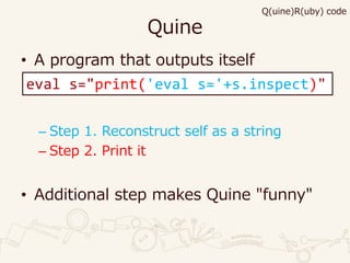 Quine
• A program that outputs itself
– Step 1. Reconstruct self as a string
– Step 2. Print it
• Additional step makes Quine "funny"
eval s="print('eval s='+s.inspect)"
Q(uine)R(uby) code
 