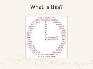 What is this?
eval s=%w(0;y=""<
<32;z="eval((;s=%w(#{s}
)*''));; %" <<43<<s;
d="";" 0v vvnvn2
mj4kil 0v lvvul2
6l94ol 0v lv7vv"
.scan (/ .{7}/
){|n| 2. times
{d.< <T ime.
now. to_s.unpack(" C*")
[11, 8].map{|i|("% 03b"
.%7&n .to_i
(32)> >3*i-
=48).g sub(/.
/){s>$ &?y*3:
z.slic e!(0,3
)}}*y<<1 0}};puts
(d.strip.chop<<43))*''#
#(c) Y.Endoh 2009
 