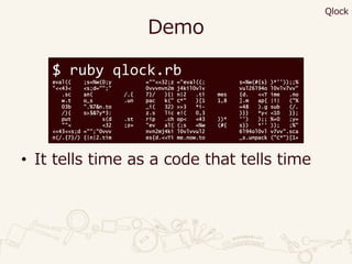 Demo
• It tells time as a code that tells time
$ ruby qlock.rb
eval(( ;s=%w(0;y =""<<32;z ="eval((; s=%w(#{s} )*''));;%
"<<43< <s;d="";" 0vvvnvn2m j4kil0vlv vul26l94o l0vlv7vv"
.sc an( /.{ 7}/ ){| n|2 .ti mes {d. <<T ime .no
w.t o_s .un pac k(" C*" )[1 1,8 ].m ap{ |i| ("%
03b ".%7&n.to _i( 32) >>3 *i- =48 ).g sub (/.
/){ s>$&?y*3: z.s lic e!( 0,3 )}} *y< <10 }};
put s(d .st rip .ch op< <43 ))* '') );; %+0 ;y=
""< <32 ;z= "ev al( (;s =%w (#{ s}) *'' )); ;%"
<<43<<s;d ="";"0vvv nvn2mj4ki l0vlvvul2 6l94ol0vl v7vv".sca
n(/.{7}/) {|n|2.tim es{d.<<Ti me.now.to _s.unpack ("C*")[1+
Qlock
 