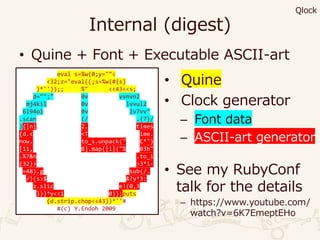 Internal (digest)
• Quine + Font + Executable ASCII-art
eval s=%w(0;y=""<
<32;z="eval((;s=%w(#{s}
)*''));; %" <<43<<s;
d="";" 0v vvnvn2
mj4kil 0v lvvul2
6l94ol 0v lv7vv"
.scan (/ .{7}/
){|n| 2. times
{d.< <T ime.
now. to_s.unpack(" C*")
[11, 8].map{|i|("% 03b"
.%7&n .to_i
(32)> >3*i-
=48).g sub(/.
/){s>$ &?y*3:
z.slic e!(0,3
)}}*y<<1 0}};puts
(d.strip.chop<<43))*''#
#(c) Y.Endoh 2009
• Quine
• Clock generator
– Font data
– ASCII-art generator
• See my RubyConf
talk for the details
– https://www.youtube.com/
watch?v=6K7EmeptEHo
Qlock
 