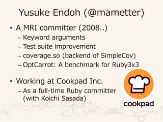 Yusuke Endoh (@mametter)
• A MRI committer (2008..)
– Keyword arguments
– Test suite improvement
– coverage.so (backend of SimpleCov)
– OptCarrot: A benchmark for Ruby3x3
• Working at Cookpad Inc.
– As a full-time Ruby committer
(with Koichi Sasada)
 