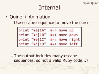 Internal
• Quine + Animation
– Use escape sequence to move the cursor
– The output includes many escape
sequences, so not a valid Ruby code...?
print "¥e[1A" #=> move up
print "¥e[1B" #=> move down
print "¥e[1C" #=> move right
print "¥e[1D" #=> move left
Spiral Quine
 