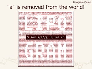 "a" is removed from the world!
format= %%->{#({#){#.{#0{#1{#2{#3{#4{#5{#6{#7{#8{#9{#h{#k{#l{#p{#v{#w{#<{#*{#a{#b{#c{#d{#e{#f{;
t=->s,x,y{->&u{u[s,x,y]}[&:tr]};z="!-{";->&u{u[y="().0123456789hklpvw<*abcdef¥¥",t["m~i",",-~",
"$-{"]+t["$",z,"i-{"],t[t["YQUO@g=`@W='@ABCDEFGHIJKLMNOPQRSTUVWXYZ';g=^YQUO@g=`@^+g+^AA^;Y=?=;n
=Y+OoWUO_Q UriUVOYsTY+Y;x=- >s{sBVyt Ys};q,=n[u =^ZormUt^]?@u
=ZormUtA?[ DC,TFEBBDEI]-x[u +?`]:x[W +?`]-x[y]: n=~/=Z?o?r?m?
U?t?=/?x[u ]-x[$&]:Y;z='ZormUt= C``->{H{Dt=- >s,x,y {Js,x, y]}[&: tr]};z=^!-{
^;Jy=^I^,t [^m~iK,-~K$-{^]+t[^$ ^,z,^i-{^],t [t[^EK C^+$/, ^^],^G ^,t[^qntuz|
yKm-|^,z]+ t[^;jmnrxy>,K&-{K$-{ ^]+t[^o;tK/- {^,z]] ]}[&Jt [^xjsi K&-{^,z]]}[
&:to_sym]] }[]`;DYQUO^@YQUO@@`R ``SS`R`F`T`` `ABPUW N@``MT `AAA^' BgsuV@/[C-L
]/A{[FEBWM r,$/,gBtr@'`^'+W,j=L IBWMrSSLGSSI GSSGHSSL CA,TgB unPUWN@^MT^
A,j,?#+WBW MUrsT^{#^,W+LEBWMrTE ,^->&u{u[^,' ^,^'][YQ UO$&]} ;GGBtimYs{|
y|Print@@@ CBBLGABmUP{|x|^qZXzm uDHjtVOCuVnO ooCYHWIJyrnonDmE GtijRU oNFxGWXxuOm
CmIEYRXsgZ EgqOKQMGHJOKQnYuuVYy IrCEmrPqVgno irYDnnxLDjZWCGyN nZmnIy zKXignRYPnz
DuCYgMHyyM JjqWYD ODruUPCm DtqFqFDCrrJVxXJzOg MWQGNnUuio^Bt
o_i@FIA[x/ E-D+@y +DA/ETGI ]>C?@FEBWMrA:@z[C] ==$/||!z[C]??
;:zBsOiWY!@C,DAA}T^^+$/ABtr@@!$T[C]&&q||CABWMr,^^AA;z[C]==$/&&z[C]=^^};Yxit;;;;;;;AA"," "+$/,""
],"`^@-Z",t["qntuz|y","m-|",z]+t[";jmnrxy>,","&-{","$-{"]+t["o;t","/-{",z]]]}[&->&u{u[t["xjsi",
"&-{",z]]}[&:to_sym]]}[]%;;;;;;;;;;;;;;;;;;;;;;;;;;;;;;;;;;;;;;;;;;;;;;;;;;;;;;;;;;;;;;;;;;;;;;
eval"(eval((%w%%<<%w%566716c68276d3528236d3728292e20313233343536373839386b6c6076777c3a216263646
566672b376d322566716c68276d3528222b276b222929222b356d3f3d3b3e6d356b2c6f63616c6f5671627961626c65
637a256b256b387d3d2e337b737e22697475637d7b317c2d3e6b557d32266f627d6164722d5f38257d366f627d61647
92f3b51303c2a23323e2e2132363d5d287b557b2f352d5a387b536b2f352d5d287b597d5a3e6d3e7f2d366f3f6f327f
3d6f316f347f3d3f2f387b557d5d287b54262d5a356b3a7d37266f627d61647d3035252d2e3b753b71347d3d2e337c2
87c297b77337c287c297d5d7b562a34727d5d7b3a7d32212d2b722b37397d3226322c247b522d6e79683c2d2e78342d
2b722d5b247b5224222c2a7c22296d2b722d5c247b547b52223830322b242f2c22222d5c2224322c247b52217e64757
a7c79783d6d2c7 22c2a7 d5b247b522b3 a6d6e62787 97e3c2 8362d2b7834
2d2b722d5b247b 522f6b 34783f2d2b72 2c2a7d5d5d 5d7b56 27347b52287
a637968362d2 b722c2a7d5d5d7 b562a3 47f6f537 97 d6d5d5d7 b5 d552b313566
716c62282566 716c6828252775 252c3c 35277523 35 2a252525 29 2e2071636b6
82525286a2 529292922272e276 375726 82f2b5 03d293 d5f292 b7b53323e23
68627c242f 2c276e2472782725 22272b 236c2a 6d3936 3e2368 627c3c39343
c3c36343c3 c343 53c3c3 930392 c2a276 e257e6 071636 b6 82 2286a22292c
2a6c2f332b 236e 236861 62737a 222b73 222c23 6b2932 3e 23 68627a223c2
22d2e36257 b757b5 22c272 22c22272d5 b55667 16 c6 4262d5d7b34
343e24796d 65637b 7c797c 7072796e64 782828 20 3e 2e2934392e2
d61607b7c787 c722 176646 a7d6 571353a6 4726c6 035726 e6c6f6 f6035653366
3739727e6f6e 613d 623434 796a 67716f6b 633874 336468 757c6d 603d6632356
77463776662376 17c683 678643 5373c6 8367e6 565757 265697 63270323d62
707172676e6f69 627561 3e6e68 79313a 666360 34397b 6e666d 6e66397a783
469676e6775607e6a71357035676865397978673a617365613c6132757160703d613471733173313032727732687467
3a7c67686366743b6e6165796f622e247f6f59682336392b587f223d213b28297b21392f223a24363d5e303f3823323
e236862792a382a7b503d5d3d342f2c7c712a7b503d5f3f3b3a3a7e237c6963656128203c2139292d7a22222b242f29
2e2472782821242a2b503d5626217c7c70392e2368627c222229292b3a7b503d5d3d342f26262a7b503d5d32222d7b3
56879647b3b3b3b3b3b3b39292%*%%%).pack(%%h*%)))";;;;;;;;;;;;;;;;;;;;;;;;;;;;;;;;;;;;;;;;;;;;;;;;
$ sed s/a//g lquine.rb
Lipogram Quine
 