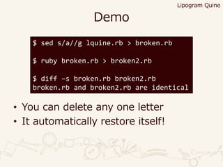 Demo
• You can delete any one letter
• It automatically restore itself!
$ sed s/a//g lquine.rb > broken.rb
$ ruby broken.rb > broken2.rb
$ diff –s broken.rb broken2.rb
broken.rb and broken2.rb are identical
Lipogram Quine
 