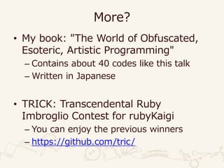 More?
• My book: "The World of Obfuscated,
Esoteric, Artistic Programming"
– Contains about 40 codes like this talk
– Written in Japanese
• TRICK: Transcendental Ruby
Imbroglio Contest for rubyKaigi
– You can enjoy the previous winners
– https://github.com/tric/
 