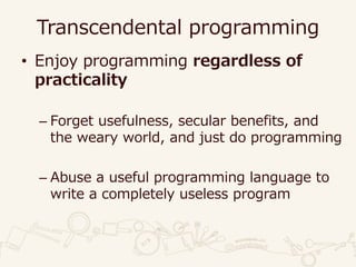 Transcendental programming
• Enjoy programming regardless of
practicality
– Forget usefulness, secular benefits, and
the weary world, and just do programming
– Abuse a useful programming language to
write a completely useless program
 