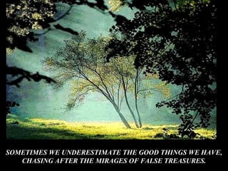 SOMETIMES WE UNDERESTIMATE THE GOOD THINGS WE HAVE,
CHASING AFTER THE MIRAGES OF FALSE TREASURES.
 