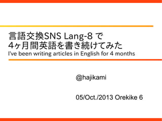 言語交換SNS Lang-8 で
４ヶ月間英語を書き続けてみた
I've been writing articles in English for 4 months
@hajikami
05/Oct./2013 Orekike 6
 