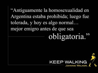 “ Antiguamente la homosexualidad en Argentina estaba prohibida; luego fue tolerada, y hoy es algo normal… mejor emigro antes de que sea obligatoria.”