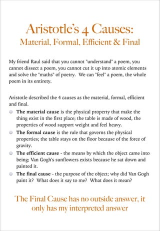 Aristotle’s 4 Causes:  
Material, Formal, Efficient & Final
My friend Raul said that you cannot "understand" a poem, you
cannot dissect a poem, you cannot cut it up into atomic elements
and solve the "maths" of poetry. We can "feel" a poem, the whole
poem in its entirety.

!
Aristotle described the 4 causes as the material, formal, efficient
and final.
The material cause is the physical property that make the
thing exist in the first place; the table is made of wood, the
properties of wood support weight and feel heavy.
The formal cause is the rule that governs the physical
properties; the table stays on the floor because of the force of
gravity.
The efficient cause - the means by which the object came into
being; Van Gogh's sunflowers exists because he sat down and
painted it.
The final cause - the purpose of the object; why did Van Gogh
paint it? What does it say to me? What does it mean?

The Final Cause has no outside answer, it
only has my interpreted answer

 