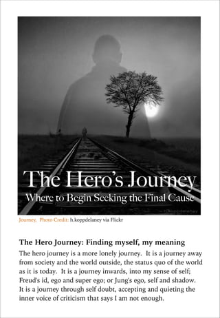 The Hero’s Journey
Where to Begin Seeking the Final Cause

Journey, Photo Credit: h.koppdelaney via Flickr

!
The Hero Journey: Finding myself, my meaning
The hero journey is a more lonely journey. It is a journey away
from society and the world outside, the status quo of the world
as it is today. It is a journey inwards, into my sense of self;
Freud's id, ego and super ego; or Jung's ego, self and shadow.
It is a journey through self doubt, accepting and quieting the
inner voice of criticism that says I am not enough.

 