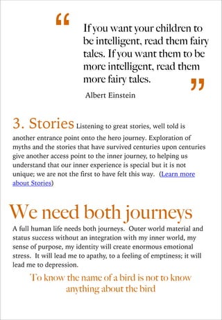 “

If you want your children to
be intelligent, read them fairy
tales. If you want them to be
more intelligent, read them
more fairy tales.
Albert Einstein

3. Stories Listening to great stories, well told is

”

another entrance point onto the hero journey. Exploration of
myths and the stories that have survived centuries upon centuries
give another access point to the inner journey, to helping us
understand that our inner experience is special but it is not
unique; we are not the first to have felt this way. (Learn more
about Stories)

!
!
!

We need both journeys
A full human life needs both journeys. Outer world material and
status success without an integration with my inner world, my
sense of purpose, my identity will create enormous emotional
stress. It will lead me to apathy, to a feeling of emptiness; it will
lead me to depression.

To know the name of a bird is not to know
anything about the bird

 