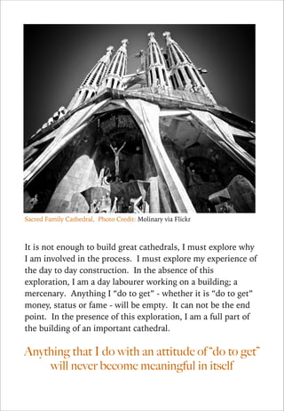 Sacred Family Cathedral, Photo Credit: Molinary via Flickr

!
It is not enough to build great cathedrals, I must explore why
I am involved in the process. I must explore my experience of
the day to day construction. In the absence of this
exploration, I am a day labourer working on a building; a
mercenary. Anything I “do to get” - whether it is “do to get”
money, status or fame - will be empty. It can not be the end
point. In the presence of this exploration, I am a full part of
the building of an important cathedral.

Anything that I do with an attitude of “do to get”
will never become meaningful in itself

 