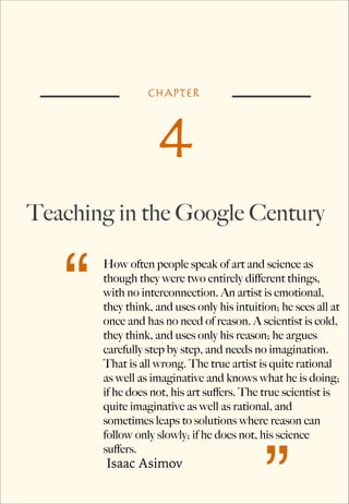 CHAPTER

4
Teaching in the Google Century

“

How often people speak of art and science as
though they were two entirely different things,
with no interconnection. An artist is emotional,
they think, and uses only his intuition; he sees all at
once and has no need of reason. A scientist is cold,
they think, and uses only his reason; he argues
carefully step by step, and needs no imagination.
That is all wrong. The true artist is quite rational
as well as imaginative and knows what he is doing;
if he does not, his art suffers. The true scientist is
quite imaginative as well as rational, and
sometimes leaps to solutions where reason can
follow only slowly; if he does not, his science
suffers.

Isaac Asimov

”

 