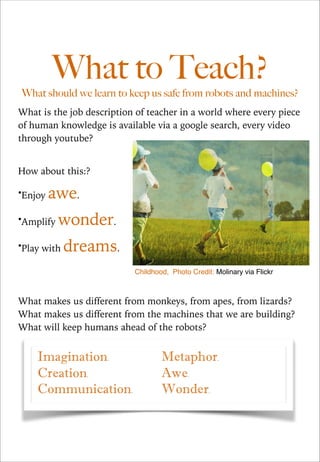 What to Teach?

What should we learn to keep us safe from robots and machines?
What is the job description of teacher in a world where every piece
of human knowledge is available via a google search, every video
through youtube?

!
How about this:?
•Enjoy

awe.

•Amplify

wonder.

•Play with

!
!

dreams.
Childhood, Photo Credit: Molinary via Flickr

What makes us different from monkeys, from apes, from lizards?
What makes us different from the machines that we are building?
What will keep humans ahead of the robots?

 
