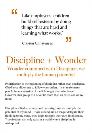 “

Like employees, children
build self-esteem by doing
things that are hard and
learning what works.”
Clayton Christensen

”

Discipline + Wonder
Wonder combined with Discipline, we
multiply the human potential

Prioritisation is the beginning of discipline rather than obedience.
Obedience allows me to follow your orders. I can make many
people be an extension of me if I can get their obedience.
However, this group will never be more than an extension of my
mind.

!
Discipline allied to wonder and curiosity, now we multiply the
potential of my mind. Those around me no longer delegate their
thinking to my mind, they begin to apply their own intelligence.
True freedom can only exist in a world where discipline is
widespread.

 