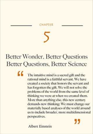 CHAPTER

5
Better Wonder, Better Questions
Better Questions, Better Science

“

The intuitive mind is a sacred gift and the
rational mind is a faithful servant. We have
created a society that honors the servant and
has forgotten the gift. We will not solve the
problems of the world from the same level of
thinking we were at when we created them.
More than anything else, this new century
demands new thinking: We must change our
materially based analyses of the world around
us to include broader, more multidimensional
perspectives.
Albert Einstein

”

 