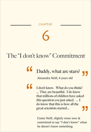CHAPTER

6
The “I don’t know” Commitment

“
“

Daddy, what are stars?
Alexandra Neill, 6 years old

”

I don’t know. What do you think?
… They are beautiful. I do know
that millions of children have asked
this question you just asked. … I
do know that this is how all the
great scientists started...

”

Conor Neill, slightly wiser now &
committed to say “I don’t know” when
he doesn’t know something

 