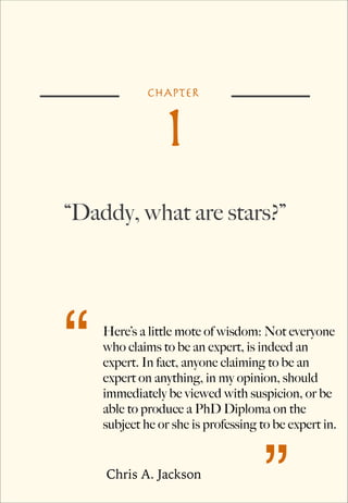 CHAPTER

1

“Daddy, what are stars?”

“

Here’s a little mote of wisdom: Not everyone
who claims to be an expert, is indeed an
expert. In fact, anyone claiming to be an
expert on anything, in my opinion, should
immediately be viewed with suspicion, or be
able to produce a PhD Diploma on the
subject he or she is professing to be expert in.

Chris A. Jackson

”

 