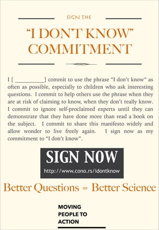 SIGN THE

“I DON’T KNOW”
COMMITMENT
I [ ___________] commit to use the phrase “I don’t know” as
often as possible, especially to children who ask interesting
questions. I commit to help others use the phrase when they
are at risk of claiming to know, when they don’t really know.
I commit to ignore self-proclaimed experts until they can
demonstrate that they have done more than read a book on
the subject. I commit to share this manifesto widely and
allow wonder to live freely again.
I sign now as my
commitment to “I don’t know”.

SIGN NOW
http://www.cono.rs/idontknow

Better Questions = Better Science
MOVING
PEOPLE TO
ACTION

 