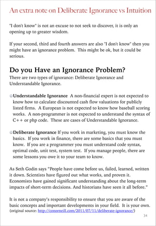 An extra note on Deliberate Ignorance vs Intuition
"I don't know" is not an excuse to not seek to discover, it is only an
opening up to greater wisdom.

!

If your second, third and fourth answers are also "I don't know" then you
might have an ignorance problem. This might be ok, but it could be
serious.

!

Do you Have an Ignorance Problem?
There are two types of ignorance: Deliberate Ignorance and
Understandable Ignorance.

!

Understandable Ignorance A non-financial expert is not expected to
know how to calculate discounted cash flow valuations for publicly
listed firms. A European is not expected to know how baseball scoring
works. A non-programmer is not expected to understand the syntax of
C++ or php code. These are cases of Understandable Ignorance.

!

!

Deliberate Ignorance If you work in marketing, you must know the
basics. If you work in finance, there are some basics that you must
know. If you are a programmer you must understand code syntax,
optimal code, unit test, system test. If you manage people, there are
some lessons you owe it to your team to know.

As Seth Godin says “People have come before us, failed, learned, written
it down. Scientists have figured out what works, and proven it.
Economists have gained significant understanding about the long-term
impacts of short-term decisions. And historians have seen it all before.”

!

It is not a company’s responsibility to ensure that you are aware of the
basic concepts and important developments in your field. It is your own.
(original source: http://conorneill.com/2011/07/11/deliberate-ignorance/)

!34

 