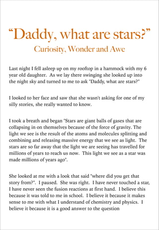 “Daddy, what are stars?”
Curiosity, Wonder and Awe
Last night I fell asleep up on my rooftop in a hammock with my 6
year old daughter. As we lay there swinging she looked up into
the night sky and turned to me to ask "Daddy, what are stars?"

!
I looked to her face and saw that she wasn't asking for one of my
silly stories, she really wanted to know.

!
I took a breath and began "Stars are giant balls of gases that are
collapsing in on themselves because of the force of gravity. The
light we see is the result of the atoms and molecules splitting and
combining and releasing massive energy that we see as light. The
stars are so far away that the light we are seeing has travelled for
millions of years to reach us now. This light we see as a star was
made millions of years ago".

!
She looked at me with a look that said "where did you get that
story from?". I paused. She was right. I have never touched a star,
I have never seen the fusion reactions at first hand. I believe this
because it was told to me in school. I believe it because it makes
sense to me with what I understand of chemistry and physics. I
believe it because it is a good answer to the question

 