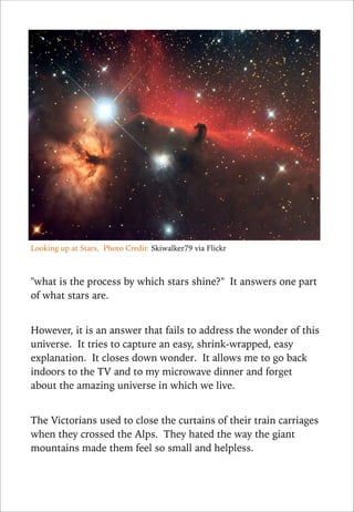 Looking up at Stars, Photo Credit: Skiwalker79 via Flickr

!
"what is the process by which stars shine?" It answers one part
of what stars are.

!
However, it is an answer that fails to address the wonder of this
universe. It tries to capture an easy, shrink-wrapped, easy
explanation. It closes down wonder. It allows me to go back
indoors to the TV and to my microwave dinner and forget
about the amazing universe in which we live.

!
The Victorians used to close the curtains of their train carriages
when they crossed the Alps. They hated the way the giant
mountains made them feel so small and helpless.

 