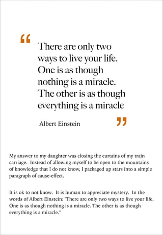 “

There are only two
ways to live your life.
One is as though
nothing is a miracle.
The other is as though
everything is a miracle
Albert Einstein

”

My answer to my daughter was closing the curtains of my train
carriage. Instead of allowing myself to be open to the mountains
of knowledge that I do not know, I packaged up stars into a simple
paragraph of cause-effect.

!
It is ok to not know. It is human to appreciate mystery. In the
words of Albert Einstein: "There are only two ways to live your life.
One is as though nothing is a miracle. The other is as though
everything is a miracle.”

 