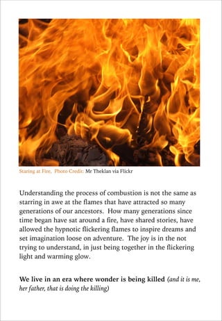 Staring at Fire, Photo Credit: Mr Theklan via Flickr

!
Understanding the process of combustion is not the same as
starring in awe at the flames that have attracted so many
generations of our ancestors. How many generations since
time began have sat around a fire, have shared stories, have
allowed the hypnotic flickering flames to inspire dreams and
set imagination loose on adventure. The joy is in the not
trying to understand, in just being together in the flickering
light and warming glow.

!
We live in an era where wonder is being killed (and it is me,
her father, that is doing the killing)

 