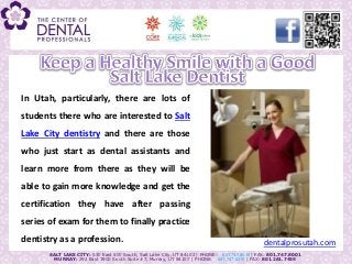 In Utah, particularly, there are lots of
 students there who are interested to Salt
 Lake City dentistry and there are those
Advices from a Salt Lakedental assistants and
  who just start as Dentist on Preventing Cavities
 learn more from there as they will be
 able to gain more knowledge and get the
 certification they have after passing
 series of exam for them to finally practice
 dentistry as a profession.                                                                    dentalprosutah.com
         SALT LAKE CITY: 530 East 500 South, Salt Lake City, UT 84102 | PHONE: 801.747.8018 | FAX: 801.747.8001
           MURRAY: 292 East 3900 South Suite #7, Murray, UT 84107 | PHONE: 801.747.8015 | FAX: 801.261.7459
 
