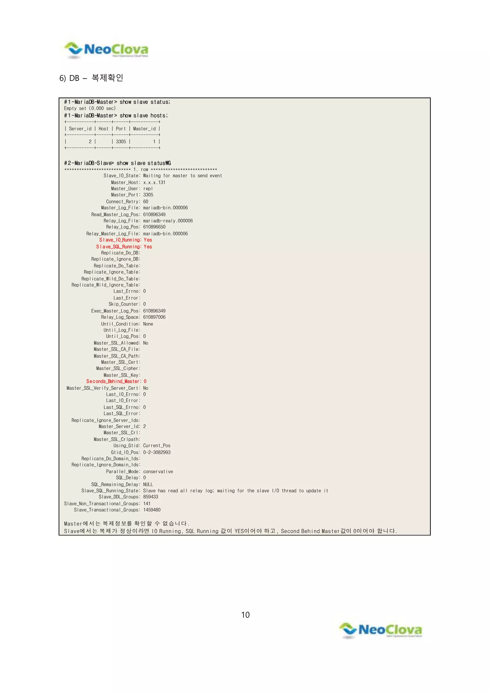 10
6) DB – 복제확인
# 1 -MariaDB-Master> show slave status;
Empty set (0.000 sec)
# 1 -MariaDB-Master> show slave hosts;
+-----------+------+------+-----------+
| Server_id | Host | Port | Master_id |
+-----------+------+------+-----------+
| 2 | | 3305 | 1 |
+-----------+------+------+-----------+
# 2 -MariaDB-Slave> show slave statusG
*************************** 1. row ***************************
Slave_IO_State: Waiting for master to send event
Master_Host: x.x.x.131
Master_User: repl
Master_Port: 3305
Connect_Retry: 60
Master_Log_File: mariadb-bin.000006
Read_Master_Log_Pos: 610896349
Relay_Log_File: mariadb-realy.000006
Relay_Log_Pos: 610896650
Relay_Master_Log_File: mariadb-bin.000006
Slave_IO_Running: Yes
Slave_SQL_Running: Yes
Replicate_Do_DB:
Replicate_Ignore_DB:
Replicate_Do_Table:
Replicate_Ignore_Table:
Replicate_Wild_Do_Table:
Replicate_Wild_Ignore_Table:
Last_Errno: 0
Last_Error:
Skip_Counter: 0
Exec_Master_Log_Pos: 610896349
Relay_Log_Space: 610897006
Until_Condition: None
Until_Log_File:
Until_Log_Pos: 0
Master_SSL_Allowed: No
Master_SSL_CA_File:
Master_SSL_CA_Path:
Master_SSL_Cert:
Master_SSL_Cipher:
Master_SSL_Key:
Seconds_Behind_Master: 0
Master_SSL_Verify_Server_Cert: No
Last_IO_Errno: 0
Last_IO_Error:
Last_SQL_Errno: 0
Last_SQL_Error:
Replicate_Ignore_Server_Ids:
Master_Server_Id: 2
Master_SSL_Crl:
Master_SSL_Crlpath:
Using_Gtid: Current_Pos
Gtid_IO_Pos: 0-2-3082993
Replicate_Do_Domain_Ids:
Replicate_Ignore_Domain_Ids:
Parallel_Mode: conservative
SQL_Delay: 0
SQL_Remaining_Delay: NULL
Slave_SQL_Running_State: Slave has read all relay log; waiting for the slave I/O thread to update it
Slave_DDL_Groups: 859433
Slave_Non_Transactional_Groups: 141
Slave_Transactional_Groups: 1459480
Master에서는 복제정보를 확인할 수 없습니다.
Slave에서는 복제가 정상이라면 IO Running, SQL Running 값이 YES이어야 하고, Second Behind Master값이 0이어야 합니다.
 