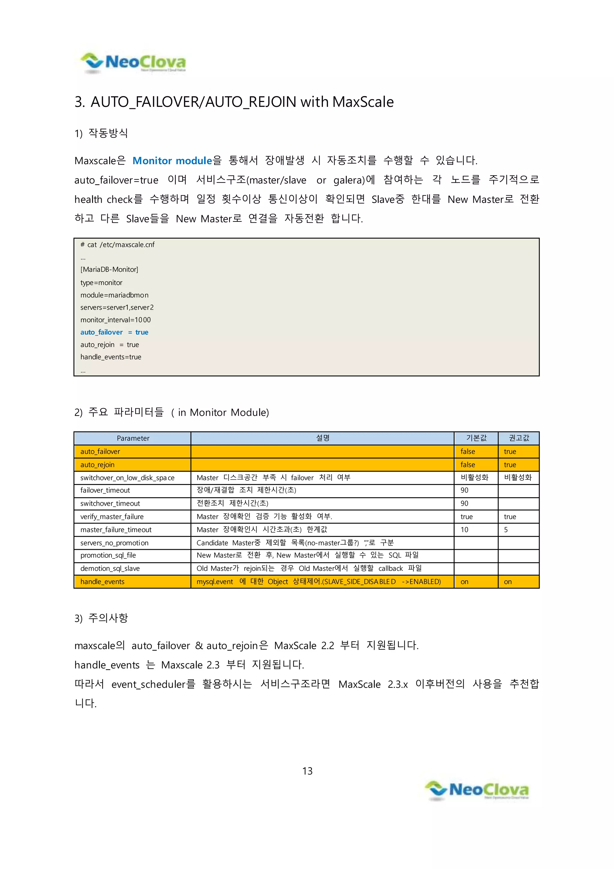 13
3. AUTO_FAILOVER/AUTO_REJOIN with MaxScale
1) 작동방식
Maxscale은 Monitor module을 통해서 장애발생 시 자동조치를 수행할 수 있습니다.
auto_failover=true 이며 서비스구조(master/slave or galera)에 참여하는 각 노드를 주기적으로
health check를 수행하며 일정 횟수이상 통신이상이 확인되면 Slave중 한대를 New Master로 전환
하고 다른 Slave들을 New Master로 연결을 자동전환 합니다.
# cat /etc/maxscale.cnf
…
[MariaDB-Monitor]
type=monitor
module=mariadbmon
servers=server1,server2
monitor_interval=1000
auto_failover = true
auto_rejoin = true
handle_events=true
…
2) 주요 파라미터들 ( in Monitor Module)
Parameter 설명 기본값 권고값
auto_failover false true
auto_rejoin false true
switchover_on_low_disk_space Master 디스크공간 부족 시 failover 처리 여부 비활성화 비활성화
failover_timeout 장애/재결합 조치 제한시간(초) 90
switchover_timeout 전환조치 제한시간(초) 90
verify_master_failure Master 장애확인 검증 기능 활성화 여부. true true
master_failure_timeout Master 장애확인시 시간초과(초) 한계값 10 5
servers_no_promotion Candidate Master중 제외할 목록(no-master그룹?) “,”로 구분
promotion_sql_file New Master로 전환 후, New Master에서 실행할 수 있는 SQL 파일
demotion_sql_slave Old Master가 rejoin되는 경우 Old Master에서 실행할 callback 파일
handle_events mysql.event 에 대한 Object 상태제어.(SLAVE_SIDE_DISABLED ->ENABLED) on on
3) 주의사항
maxscale의 auto_failover & auto_rejoin은 MaxScale 2.2 부터 지원됩니다.
handle_events 는 Maxscale 2.3 부터 지원됩니다.
따라서 event_scheduler를 활용하시는 서비스구조라면 MaxScale 2.3.x 이후버전의 사용을 추천합
니다.
 