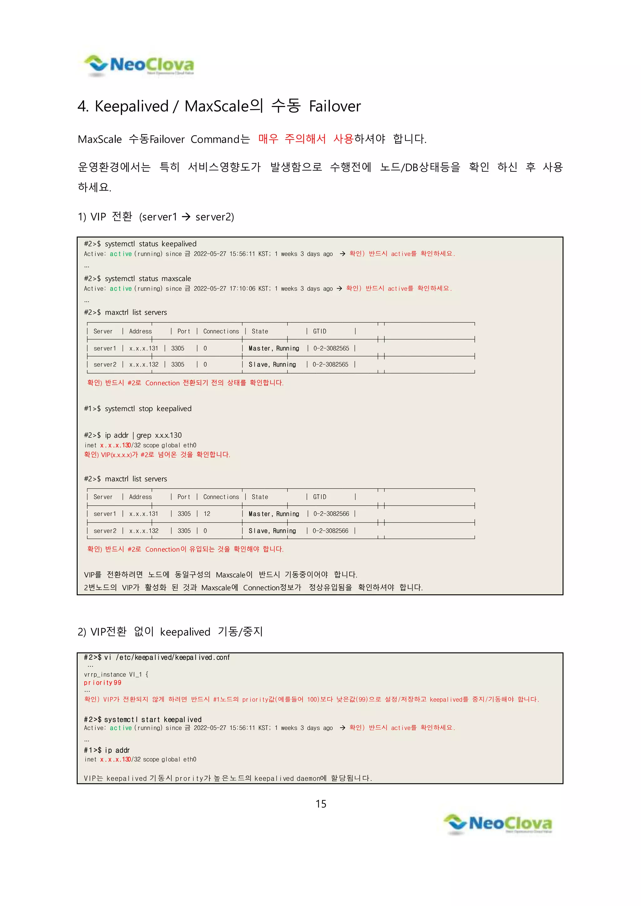 15
4. Keepalived / MaxScale의 수동 Failover
MaxScale 수동Failover Command는 매우 주의해서 사용하셔야 합니다.
운영환경에서는 특히 서비스영향도가 발생함으로 수행전에 노드/DB상태등을 확인 하신 후 사용
하세요.
1) VIP 전환 (server1  server2)
#2>$ systemctl status keepalived
Active: active (running) since 금 2022-05-27 15:56:11 KST; 1 weeks 3 days ago  확인) 반드시 active를 확인하세요.
…
#2>$ systemctl status maxscale
Active: active (running) since 금 2022-05-27 17:10:06 KST; 1 weeks 3 days ago  확인) 반드시 active를 확인하세요.
…
#2>$ maxctrl list servers
┌─────────┬─────────────┬──────┬─────────────┬┬─────────────┐
│ Server │ Address │ Port │ Connections │ State │ GTID │
├─────────┼─────────────┼──────┼─────────────┼┼─────────────┤
│ server1 │ x.x.x.131 │ 3305 │ 0 │ Master, Running │ 0-2-3082565 │
├─────────┼─────────────┼──────┼─────────────┼┼─────────────┤
│ server2 │ x.x.x.132 │ 3305 │ 0 │ Slave, Running │ 0-2-3082565 │
└─────────┴─────────────┴──────┴─────────────┴┴─────────────┘
확인) 반드시 #2로 Connection 전환되기 전의 상태를 확인합니다.
#1>$ systemctl stop keepalived
#2>$ ip addr | grep x.x.x.130
inet x.x.x.130/32 scope global eth0
확인) VIP(x.x.x.x)가 #2로 넘어온 것을 확인합니다.
#2>$ maxctrl list servers
┌─────────┬─────────────┬──────┬─────────────┬┬─────────────┐
│ Server │ Address │ Port │ Connections │ State │ GTID │
├─────────┼─────────────┼──────┼─────────────┼┼─────────────┤
│ server1 │ x.x.x.131 │ 3305 │ 12 │ Master, Running │ 0-2-3082566 │
├─────────┼─────────────┼──────┼─────────────┼┼─────────────┤
│ server2 │ x.x.x.132 │ 3305 │ 0 │ Slave, Running │ 0-2-3082566 │
└─────────┴─────────────┴──────┴─────────────┴┴─────────────┘
확인) 반드시 #2로 Connection이 유입되는 것을 확인해야 합니다.
VIP를 전환하려면 노드에 동일구성의 Maxscale이 반드시 기동중이어야 합니다.
2번노드의 VIP가 활성화 된 것과 Maxscale에 Connection정보가 정상유입됨을 확인하셔야 합니다.
2) VIP전환 없이 keepalived 기동/중지
# 2 >$ vi /etc/keepalived/keepalived.conf
…
vrrp_instance VI_1 {
priority 99
…
확인) VIP가 전환되지 않게 하려면 반드시 #1노드의 priority값(예를들어 100)보다 낮은값(99)으로 설정/저장하고 keepalived를 중지/기동해야 합니다.
# 2 >$ systemctl start keepalived
Active: active (running) since 금 2022-05-27 15:56:11 KST; 1 weeks 3 days ago  확인) 반드시 active를 확인하세요.
…
# 1 >$ ip addr
inet x.x.x.130/32 scope global eth0
VIP는 keepalived 기동시 prority가 높은노드의 keepalived daemon에 할당됩니다.
 