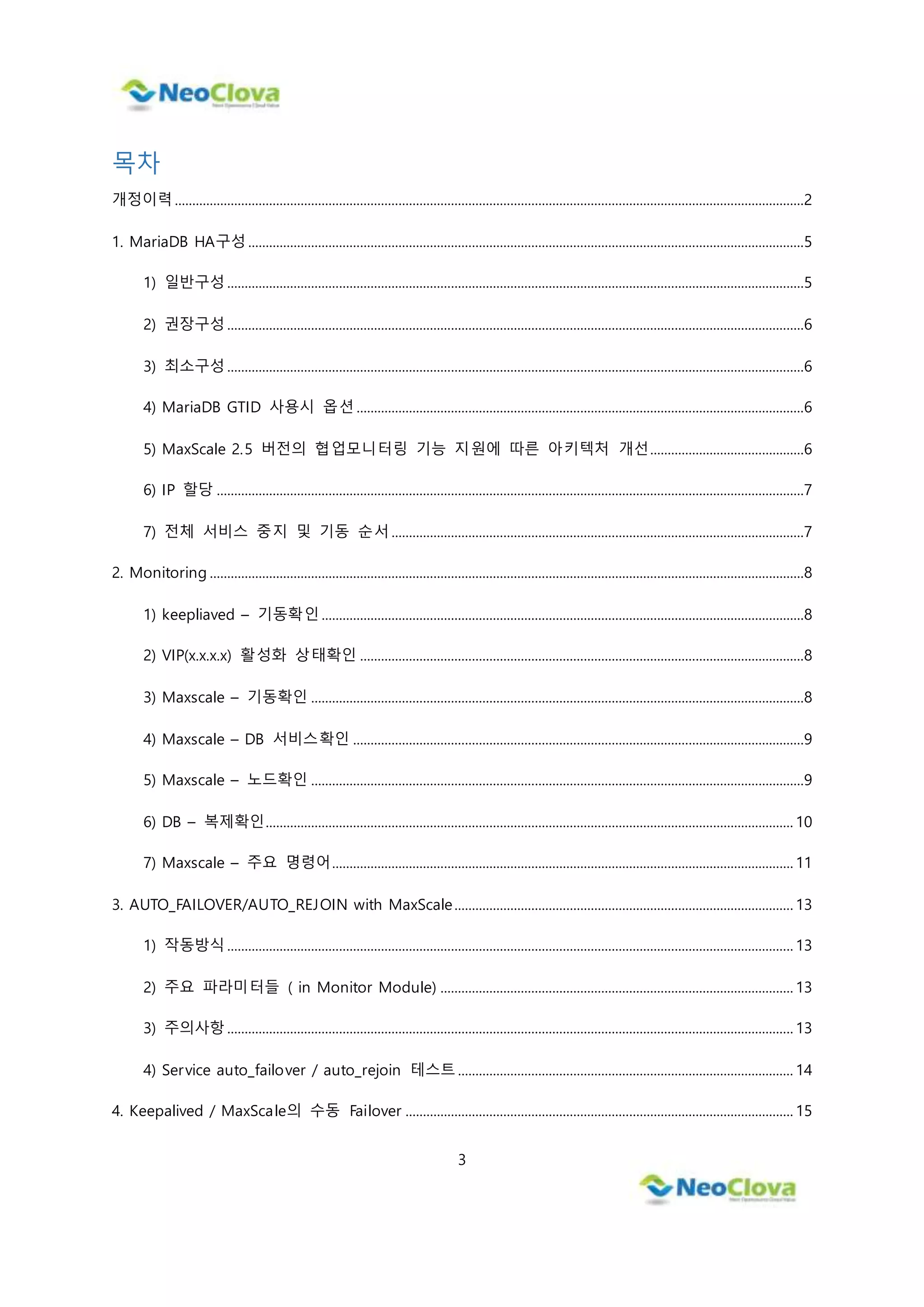 3
목차
개정이력 ....................................................................................................................................................................................2
1. MariaDB HA구성 ...............................................................................................................................................................5
1) 일반구성 .....................................................................................................................................................................5
2) 권장구성 .....................................................................................................................................................................6
3) 최소구성 .....................................................................................................................................................................6
4) MariaDB GTID 사용시 옵션 ................................................................................................................................6
5) MaxScale 2.5 버전의 협업모니터링 기능 지원에 따른 아키텍처 개선............................................6
6) IP 할당 ........................................................................................................................................................................7
7) 전체 서비스 중지 및 기동 순서 ......................................................................................................................7
2. Monitoring ..........................................................................................................................................................................8
1) keepliaved – 기동확인 ..........................................................................................................................................8
2) VIP(x.x.x.x) 활성화 상태확인 ...............................................................................................................................8
3) Maxscale – 기동확인 .............................................................................................................................................8
4) Maxscale – DB 서비스확인 .................................................................................................................................9
5) Maxscale – 노드확인 .............................................................................................................................................9
6) DB – 복제확인....................................................................................................................................................... 10
7) Maxscale – 주요 명령어.................................................................................................................................... 11
3. AUTO_FAILOVER/AUTO_REJOIN with MaxScale................................................................................................. 13
1) 작동방식 .................................................................................................................................................................. 13
2) 주요 파라미터들 ( in Monitor Module) ..................................................................................................... 13
3) 주의사항 .................................................................................................................................................................. 13
4) Service auto_failover / auto_rejoin 테스트 ................................................................................................ 14
4. Keepalived / MaxScale의 수동 Failover ............................................................................................................... 15
 