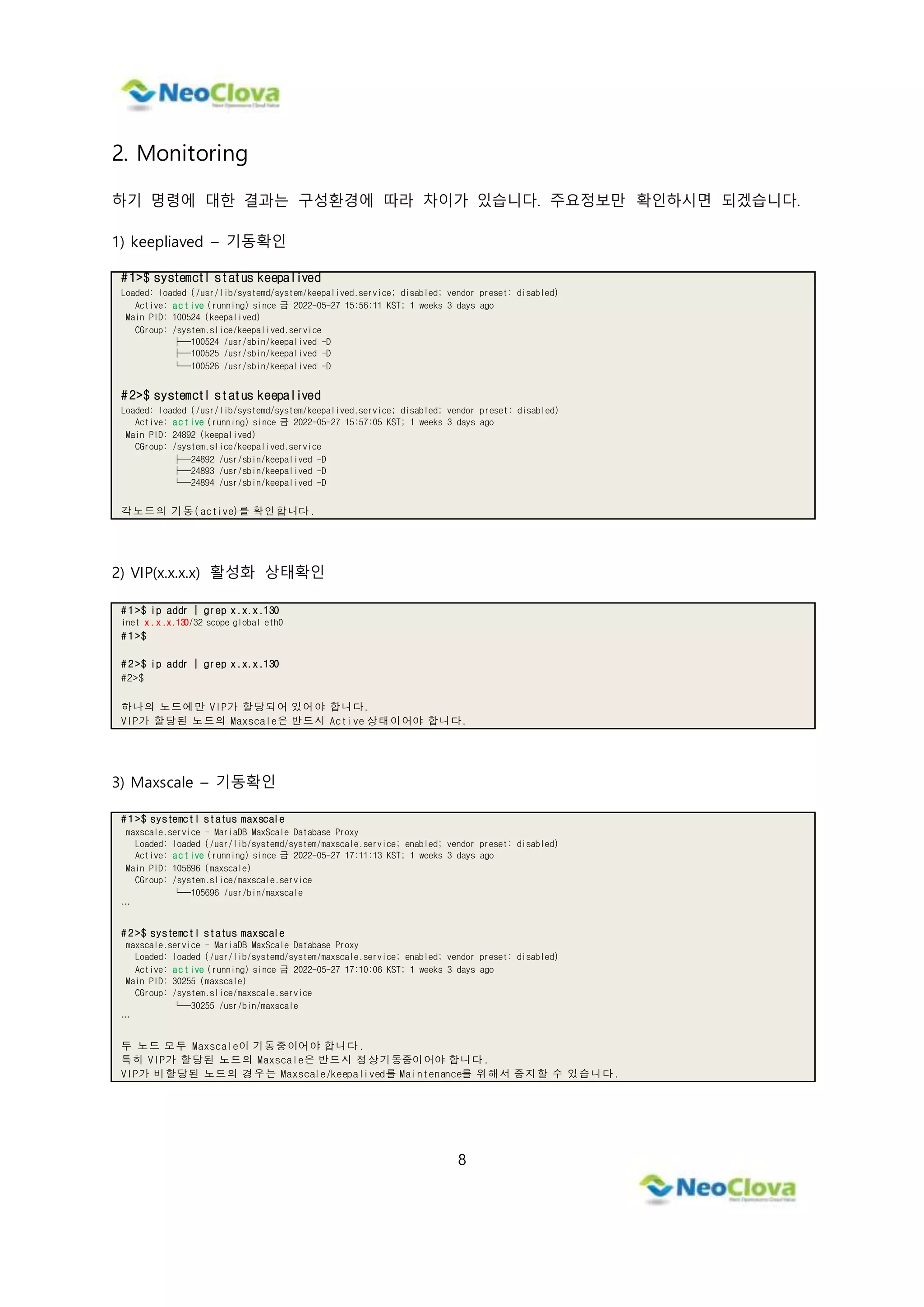 8
2. Monitoring
하기 명령에 대한 결과는 구성환경에 따라 차이가 있습니다. 주요정보만 확인하시면 되겠습니다.
1) keepliaved – 기동확인
#1>$ systemctl status keepalived
Loaded: loaded (/usr/lib/systemd/system/keepalived.service; disabled; vendor preset: disabled)
Active: active (running) since 금 2022-05-27 15:56:11 KST; 1 weeks 3 days ago
Main PID: 100524 (keepalived)
CGroup: /system.slice/keepalived.service
├─100524 /usr/sbin/keepalived -D
├─100525 /usr/sbin/keepalived -D
└─100526 /usr/sbin/keepalived -D
#2>$ systemctl status keepalived
Loaded: loaded (/usr/lib/systemd/system/keepalived.service; disabled; vendor preset: disabled)
Active: active (running) since 금 2022-05-27 15:57:05 KST; 1 weeks 3 days ago
Main PID: 24892 (keepalived)
CGroup: /system.slice/keepalived.service
├─24892 /usr/sbin/keepalived -D
├─24893 /usr/sbin/keepalived -D
└─24894 /usr/sbin/keepalived -D
각노드의 기동(active)를 확인합니다.
2) VIP(x.x.x.x) 활성화 상태확인
# 1 >$ ip addr | grep x.x.x.130
inet x.x.x.130/32 scope global eth0
# 1 >$
# 2 >$ ip addr | grep x.x.x.130
#2>$
하나의 노드에만 VIP가 할당되어 있어야 합니다.
VIP가 할당된 노드의 Maxscale은 반드시 Active 상태이어야 합니다.
3) Maxscale – 기동확인
# 1 >$ systemctl status maxscale
maxscale.service - MariaDB MaxScale Database Proxy
Loaded: loaded (/usr/lib/systemd/system/maxscale.service; enabled; vendor preset: disabled)
Active: active (running) since 금 2022-05-27 17:11:13 KST; 1 weeks 3 days ago
Main PID: 105696 (maxscale)
CGroup: /system.slice/maxscale.service
└─105696 /usr/bin/maxscale
…
# 2 >$ systemctl status maxscale
maxscale.service - MariaDB MaxScale Database Proxy
Loaded: loaded (/usr/lib/systemd/system/maxscale.service; enabled; vendor preset: disabled)
Active: active (running) since 금 2022-05-27 17:10:06 KST; 1 weeks 3 days ago
Main PID: 30255 (maxscale)
CGroup: /system.slice/maxscale.service
└─30255 /usr/bin/maxscale
…
두 노드 모두 Maxscale이 기동중이어야 합니다.
특히 VIP가 할당된 노드의 Maxscale은 반드시 정상기동중이어야 합니다.
VIP가 비할당된 노드의 경우는 Maxscale/keepalived를 Maintenance를 위해서 중지할 수 있습니다.
 