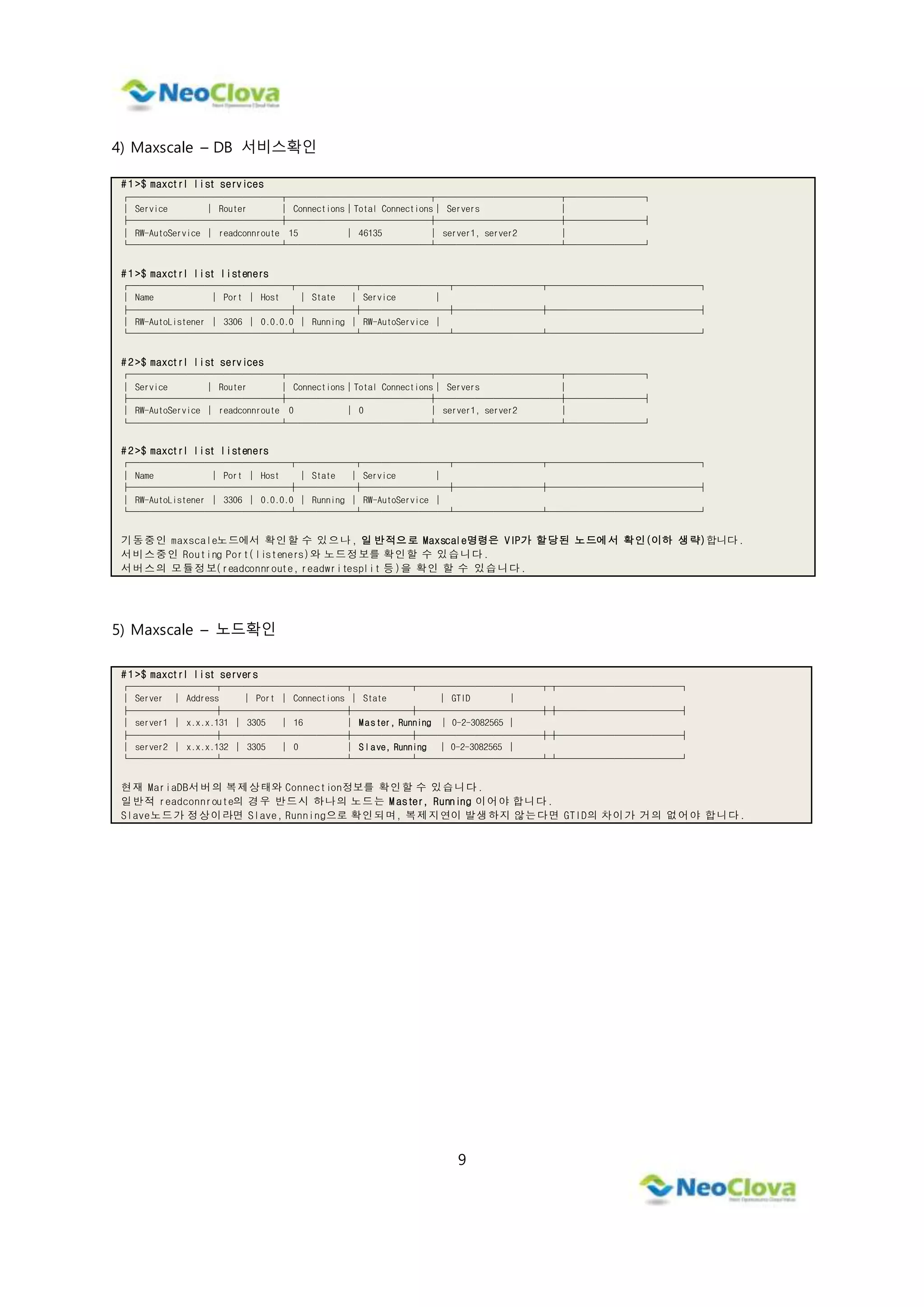 9
4) Maxscale – DB 서비스확인
# 1 >$ maxctrl list services
┌────────────────┬───────────────┬─────────────┬────────┐
│ Service │ Router │ Connections│Total Connections│ Servers │
├────────────────┼───────────────┼─────────────┼────────┤
│ RW-AutoService │ readconnroute 15 │ 46135 │ server1, server2 │
└────────────────┴───────────────┴─────────────┴────────┘
# 1 >$ maxctrl list listeners
┌─────────────────┬──────┬─────────┬─────────┬────────────────┐
│ Name │ Port │ Host │ State │ Service │
├─────────────────┼──────┼─────────┼─────────┼────────────────┤
│ RW-AutoListener │ 3306 │ 0.0.0.0 │ Running │ RW-AutoService │
└─────────────────┴──────┴─────────┴─────────┴────────────────┘
# 2 >$ maxctrl list services
┌────────────────┬───────────────┬─────────────┬────────┐
│ Service │ Router │ Connections│Total Connections│ Servers │
├────────────────┼───────────────┼─────────────┼────────┤
│ RW-AutoService │ readconnroute 0 │ 0 │ server1, server2 │
└────────────────┴───────────────┴─────────────┴────────┘
# 2 >$ maxctrl list listeners
┌─────────────────┬──────┬─────────┬─────────┬────────────────┐
│ Name │ Port │ Host │ State │ Service │
├─────────────────┼──────┼─────────┼─────────┼────────────────┤
│ RW-AutoListener │ 3306 │ 0.0.0.0 │ Running │ RW-AutoService │
└─────────────────┴──────┴─────────┴─────────┴────────────────┘
기동중인 maxscale노드에서 확인할 수 있으나, 일 반적으로 Maxscale명령은 VIP가 할당된 노드에서 확인(이하 생략)합니다.
서비스중인 Routing Port(listeners)와 노드정보를 확인할 수 있습니다.
서버스의 모듈정보(readconnroute, readwritesplit 등)을 확인 할 수 있습니다.
5) Maxscale – 노드확인
# 1 >$ maxctrl list servers
┌─────────┬─────────────┬──────┬─────────────┬┬─────────────┐
│ Server │ Address │ Port │ Connections │ State │ GTID │
├─────────┼─────────────┼──────┼─────────────┼┼─────────────┤
│ server1 │ x.x.x.131 │ 3305 │ 16 │ Master, Running │ 0-2-3082565 │
├─────────┼─────────────┼──────┼─────────────┼┼─────────────┤
│ server2 │ x.x.x.132 │ 3305 │ 0 │ Slave, Running │ 0-2-3082565 │
└─────────┴─────────────┴──────┴─────────────┴┴─────────────┘
현재 MariaDB서버의 복제상태와 Connection정보를 확인할 수 있습니다.
일반적 readconnroute의 경우 반드시 하나의 노드는 M aster, Running 이어야 합니다.
Slave노드가 정상이라면 Slave, Running으로 확인되며, 복제지연이 발생하지 않는다면 GTID의 차이가 거의 없어야 합니다.
 