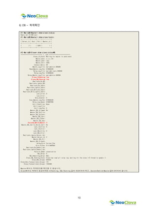 10
6) DB – 복제확인
# 1 -MariaDB-Master> show slave status;
Empty set (0.000 sec)
# 1 -MariaDB-Master> show slave hosts;
+-----------+------+------+-----------+
| Server_id | Host | Port | Master_id |
+-----------+------+------+-----------+
| 2 | | 3305 | 1 |
+-----------+------+------+-----------+
# 2 -MariaDB-Slave> show slave statusG
*************************** 1. row ***************************
Slave_IO_State: Waiting for master to send event
Master_Host: x.x.x.131
Master_User: repl
Master_Port: 3305
Connect_Retry: 60
Master_Log_File: mariadb-bin.000006
Read_Master_Log_Pos: 610896349
Relay_Log_File: mariadb-realy.000006
Relay_Log_Pos: 610896650
Relay_Master_Log_File: mariadb-bin.000006
Slave_IO_Running: Yes
Slave_SQL_Running: Yes
Replicate_Do_DB:
Replicate_Ignore_DB:
Replicate_Do_Table:
Replicate_Ignore_Table:
Replicate_Wild_Do_Table:
Replicate_Wild_Ignore_Table:
Last_Errno: 0
Last_Error:
Skip_Counter: 0
Exec_Master_Log_Pos: 610896349
Relay_Log_Space: 610897006
Until_Condition: None
Until_Log_File:
Until_Log_Pos: 0
Master_SSL_Allowed: No
Master_SSL_CA_File:
Master_SSL_CA_Path:
Master_SSL_Cert:
Master_SSL_Cipher:
Master_SSL_Key:
Seconds_Behind_Master: 0
Master_SSL_Verify_Server_Cert: No
Last_IO_Errno: 0
Last_IO_Error:
Last_SQL_Errno: 0
Last_SQL_Error:
Replicate_Ignore_Server_Ids:
Master_Server_Id: 2
Master_SSL_Crl:
Master_SSL_Crlpath:
Using_Gtid: Current_Pos
Gtid_IO_Pos: 0-2-3082993
Replicate_Do_Domain_Ids:
Replicate_Ignore_Domain_Ids:
Parallel_Mode: conservative
SQL_Delay: 0
SQL_Remaining_Delay: NULL
Slave_SQL_Running_State: Slave has read all relay log; waiting for the slave I/O thread to update it
Slave_DDL_Groups: 859433
Slave_Non_Transactional_Groups: 141
Slave_Transactional_Groups: 1459480
Master에서는 복제정보를 확인할 수 없습니다.
Slave에서는 복제가 정상이라면 IO Running, SQL Running 값이 YES이어야 하고, Second Behind Master값이 0이어야 합니다.
 