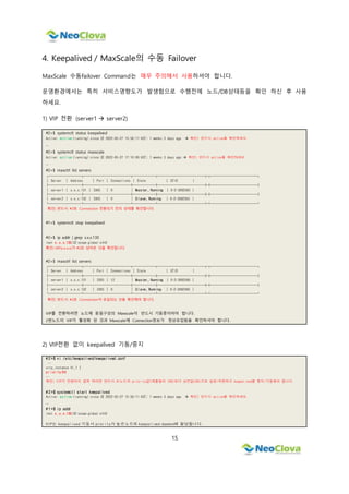 15
4. Keepalived / MaxScale의 수동 Failover
MaxScale 수동Failover Command는 매우 주의해서 사용하셔야 합니다.
운영환경에서는 특히 서비스영향도가 발생함으로 수행전에 노드/DB상태등을 확인 하신 후 사용
하세요.
1) VIP 전환 (server1  server2)
#2>$ systemctl status keepalived
Active: active (running) since 금 2022-05-27 15:56:11 KST; 1 weeks 3 days ago  확인) 반드시 active를 확인하세요.
…
#2>$ systemctl status maxscale
Active: active (running) since 금 2022-05-27 17:10:06 KST; 1 weeks 3 days ago  확인) 반드시 active를 확인하세요.
…
#2>$ maxctrl list servers
┌─────────┬─────────────┬──────┬─────────────┬┬─────────────┐
│ Server │ Address │ Port │ Connections │ State │ GTID │
├─────────┼─────────────┼──────┼─────────────┼┼─────────────┤
│ server1 │ x.x.x.131 │ 3305 │ 0 │ Master, Running │ 0-2-3082565 │
├─────────┼─────────────┼──────┼─────────────┼┼─────────────┤
│ server2 │ x.x.x.132 │ 3305 │ 0 │ Slave, Running │ 0-2-3082565 │
└─────────┴─────────────┴──────┴─────────────┴┴─────────────┘
확인) 반드시 #2로 Connection 전환되기 전의 상태를 확인합니다.
#1>$ systemctl stop keepalived
#2>$ ip addr | grep x.x.x.130
inet x.x.x.130/32 scope global eth0
확인) VIP(x.x.x.x)가 #2로 넘어온 것을 확인합니다.
#2>$ maxctrl list servers
┌─────────┬─────────────┬──────┬─────────────┬┬─────────────┐
│ Server │ Address │ Port │ Connections │ State │ GTID │
├─────────┼─────────────┼──────┼─────────────┼┼─────────────┤
│ server1 │ x.x.x.131 │ 3305 │ 12 │ Master, Running │ 0-2-3082566 │
├─────────┼─────────────┼──────┼─────────────┼┼─────────────┤
│ server2 │ x.x.x.132 │ 3305 │ 0 │ Slave, Running │ 0-2-3082566 │
└─────────┴─────────────┴──────┴─────────────┴┴─────────────┘
확인) 반드시 #2로 Connection이 유입되는 것을 확인해야 합니다.
VIP를 전환하려면 노드에 동일구성의 Maxscale이 반드시 기동중이어야 합니다.
2번노드의 VIP가 활성화 된 것과 Maxscale에 Connection정보가 정상유입됨을 확인하셔야 합니다.
2) VIP전환 없이 keepalived 기동/중지
# 2 >$ vi /etc/keepalived/keepalived.conf
…
vrrp_instance VI_1 {
priority 99
…
확인) VIP가 전환되지 않게 하려면 반드시 #1노드의 priority값(예를들어 100)보다 낮은값(99)으로 설정/저장하고 keepalived를 중지/기동해야 합니다.
# 2 >$ systemctl start keepalived
Active: active (running) since 금 2022-05-27 15:56:11 KST; 1 weeks 3 days ago  확인) 반드시 active를 확인하세요.
…
# 1 >$ ip addr
inet x.x.x.130/32 scope global eth0
VIP는 keepalived 기동시 prority가 높은노드의 keepalived daemon에 할당됩니다.
 