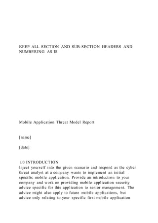 KEEP ALL SECTION AND SUB-SECTION HEADERS AND
NUMBERING AS IS
Mobile Application Threat Model Report
[name]
[date]
1.0 INTRODUCTION
Inject yourself into the given scenario and respond as the cyber
threat analyst at a company wants to implement an initial
specific mobile application. Provide an introduction to your
company and work on providing mobile application security
advice specific for this application to senior management. The
advice might also apply to future mobile applications, but
advice only relating to your specific first mobile application
 