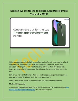 Keep an eye out for the Top iPhone App Development
Trends for 2023!
Hiring app developers in India is an excellent option for entrepreneurs, small and
medium-sized businesses, and large billion-dollar corporations. Many app
development companies in India offer quality solutions at an affordable cost.
However, it can take time to choose the right one. But, with the right tools, it is
easy.
Before you move on to the next step, as a mobile app developer as an agency or
as an experienced developer, we’ll first review the basics.
There’s a lot to talk about. So let’s save time and start with the first topic.
Model of Outsourcing
The outsourcing model allows you to transfer your project to a well-respected top
mobile app development company at a cost-friendly price.
 