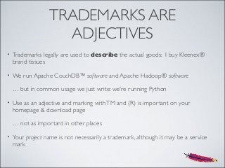 TRADEMARKS ARE
ADJECTIVES
• Trademarks legally are used to describe the actual goods: I buy Kleenex®
brand tissues
• We run Apache CouchDB™ software and Apache Hadoop® software
… but in common usage we just write: we're running Python
• Use as an adjective and marking withTM and (R) is important on your
homepage & download page
… not as important in other places
• Your project name is not necessarily a trademark, although it may be a service
mark
 
