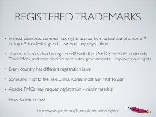 REGISTEREDTRADEMARKS
• In most countries, common law rights accrue from actual use of a name™
or logo™ to identify goods – without any registration
• Trademarks may also be registered® with the USPTO, the EU/Community
Trade Mark, and other individual country governments – improves our rights
• Every country has different registration laws
• Some are “ﬁrst to ﬁle” like China, Korea; most are “ﬁrst to use”
• Apache PMCs may request registration – recommended!
How-To link below!
http://www.apache.org/foundation/marks/register
 