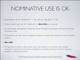 NOMINATIVE USE IS OK
• Nominative use for trademarks ~= fair use for copyright == OK
• Other people may use the trademark to describe your goods
• Personal blogs, newspaper articles, technical mailing list discussions are almost always
nominative use
• Nominative use even allows people/companies to post bad reviews of your software
product
• Not OK:
• Infringement is when a third party uses your marks in a way that may mislead
consumers as to the true source of goods, or confuse users as to which company
provides a software product
http://www.apache.org/foundation/marks/reporting
 