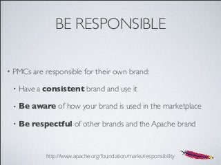 BE RESPONSIBLE
• PMCs are responsible for their own brand:
• Have a consistent brand and use it
• Be aware of how your brand is used in the marketplace
• Be respectful of other brands and the Apache brand
http://www.apache.org/foundation/marks/responsibility
 