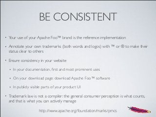 BE CONSISTENT
• Your use of your Apache Foo™ brand is the reference implementation
• Annotate your own trademarks (both words and logos) with ™ or ® to make their
status clear to others
• Ensure consistency in your website
• In your documentation, ﬁrst and most prominent uses
• On your download page: download Apache Foo™ software
• In publicly visible parts of your product UI
• Trademark law is not a compiler: the general consumer perception is what counts,
and that is what you can actively manage
http://www.apache.org/foundation/marks/pmcs
 