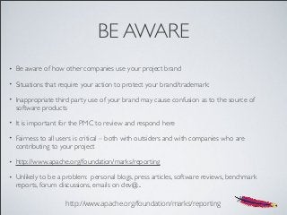 BE AWARE
• Be aware of how other companies use your project brand
• Situations that require your action to protect your brand/trademark:
• Inappropriate third party use of your brand may cause confusion as to the source of
software products
• It is important for the PMC to review and respond here
• Fairness to all users is critical – both with outsiders and with companies who are
contributing to your project
• http://www.apache.org/foundation/marks/reporting
• Unlikely to be a problem: personal blogs, press articles, software reviews, benchmark
reports, forum discussions, emails on dev@...
http://www.apache.org/foundation/marks/reporting
 