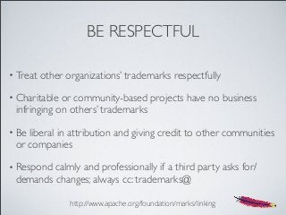 BE RESPECTFUL
• Treat other organizations’ trademarks respectfully
• Charitable or community-based projects have no business
infringing on others’ trademarks
• Be liberal in attribution and giving credit to other communities
or companies
• Respond calmly and professionally if a third party asks for/
demands changes; always cc: trademarks@
http://www.apache.org/foundation/marks/linking
 