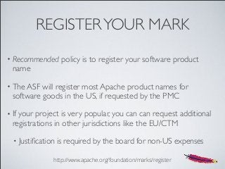 REGISTERYOUR MARK
• Recommended policy is to register your software product
name
• The ASF will register most Apache product names for
software goods in the US, if requested by the PMC
• If your project is very popular, you can can request additional
registrations in other jurisdictions like the EU/CTM
• Justiﬁcation is required by the board for non-US expenses
http://www.apache.org/foundation/marks/register
 